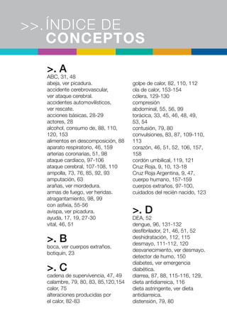 ÍNDICE DE
CONCEPTOS
>>.
>. A
ABC, 31, 48
abeja, ver picadura.
accidente cerebrovascular,
ver ataque cerebral.
accidentes automovilísticos,
ver rescate.
acciones básicas, 28-29
actores, 28
alcohol, consumo de, 88, 110,
120, 153
alimentos en descomposición, 88
aparato respiratorio, 46, 159
arterias coronarias, 51, 98
ataque cardíaco, 97-106
ataque cerebral, 107-108, 110
ampolla, 73, 76, 85, 92, 93
amputación, 63
arañas, ver mordedura.
armas de fuego, ver heridas.
atragantamiento, 98, 99
con asfixia, 55-56
avispa, ver picadura.
ayuda, 17, 19, 27-30
vital, 46, 51
>. B
boca, ver cuerpos extraños.
botiquín, 23
>. C
cadena de supervivencia, 47, 49
calambre, 79, 80, 83, 85,120,154
calor, 75
alteraciones producidas por
el calor, 82-83
golpe de calor, 82, 110, 112
ola de calor, 153-154
cólera, 129-130
compresión
abdominal, 55, 56, 99
torácica, 33, 45, 46, 48, 49,
53, 54
contusión, 79, 80
convulsiones, 83, 87, 109-110,
113
corazón, 46, 51, 52, 106, 157,
158
cordón umbilical, 119, 121
Cruz Roja, 9, 10, 13-18
Cruz Roja Argentina, 9, 47,
cuerpo humano, 157-159
cuerpos extraños, 97-100,
cuidados del recién nacido, 123
>. D
DEA, 52
dengue, 96, 131-132
desfibrilador, 21, 46, 51, 52
deshidratación, 112, 115
desmayo, 111-112, 120
desvanecimiento, ver desmayo.
detector de humo, 150
diabetes, ver emergencia
diabética.
diarrea, 87, 88, 115-116, 129,
dieta antidiarreica, 116
dieta astringente, ver dieta
antidiarreica.
distensión, 79, 80
 