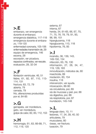 ManualdeprimerosauxiliosdelaCRUZROJAARGENTINA
166
>.E
embarazo, ver emergencia
durante el embarazo.
emergencia diabética, 117-118
emergencia durante el embara-
zo, 119-120
enfermedad coronaria, 105-106
enfermedades transmisión de, 29
equipo de emergencia, 146
escena, 28
escorpión, ver picadura.
espacios confinados, ver rescate.
evaluación, 28, 32-34
>.F
fibrilación ventricular, 46, 51
fiebre, 61, 82, 87, 110, 113-
114, 131
fractura, 63, 72, 79
abierta, 79
cerrada, 79
frío, alteraciones producidas
por el, 84-85
>.G
garrapata, ver mordedura.
gato, ver mordedura.
golpe de calor, 82, 83, 112, 153
>.H
hemorragia, 61, 63, 66-68, 71,
112, 119, 120
externa, 67
interna, 67
herida, 34, 61-65, 66, 67, 70,
71, 75, 76, 78, 79, 91, 93,
96, 99, 151
hiperglucemia, 118
hipoglucemia, 110, 118
hipotermia, 76, 85
>.I
incendio, 36, 139, 143,
149-150, 154
infección, 63, 76, 130
información, 27, 28, 34, 47,
119, 129, 163
inmovilización, métodos de, 80
insecticida, 89
insolación, 83, 154
insulina, 118
intervención, ver ayuda.
intoxicación, 86-90
vía circulatoria, por, 89
vía de mucosas y piel, por, 88
vía digestiva, por, 88
vía respiratoria, por, 87
inundación, 145-148
>.L
lenguaje claro, 10, 11
lesiones, 17, 34, 39, 40, 50
articulares, 79
musculares, 80
óseas, ver fractura.
luxación, 79
 