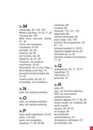 167
>.M
matafuego, 36, 140, 150
Media Luna Roja, 13-16, 17, 20
menopausia, 106
MES (mire, escuche, sienta),
31, 48
mono, ver mordedura.
mordedura, 91-94
animales, de, 92
insectos, de, 92
ser humano, de, 93
serpiente, de, 91, 92
mosquito, ver picadura.
movimiento, 35-40
Movimiento de la Cruz Roja y
de la Media Luna Roja, 15
principios fundamentales del,
15-16
muerte súbita, 49, 50, 51
murciélago, ver mordedura.
>.N
nariz, ver cuerpos extraños.
>.O
oído, ver cuerpos extraños.
ojos, ver cuerpos extraños.
>.P
paro cardio-respiratorio, 45-54
parto, 119-125
perro, ver mordedura.
picadura, 71, 89, 95-96
venenosa, 96
virulenta, 96
placenta, 119, 121, 124
plaguicida, 88
plantas venenosas, 88
pozo ciego, 130, 148
posición de recuperación, 50,
87, 112
primeros auxilios, 9, 19-23
aspectos legales de los, 20
formación en, la, 22
primeros auxilios comunitarios,
17-18
>.Q
quemaduras, 36, 71, 72-77
superficial, 73
intermedia, 73
profunda, 73
>.R
rabia, 92
rayo, ver tormenta eléctrica.
RCP, ver reanimación
cardiopulmonar.
reacción alérgica, 70, 71, 89, 95
recién nacido, ver cuidados del
recién nacido.
rescate, 28, 35-40
en el agua, 36
de accidentes
automovilísticos, 37
de espacios confinados, 37
de incendios, 36
 