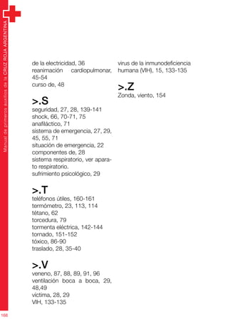 ManualdeprimerosauxiliosdelaCRUZROJAARGENTINA
168
de la electricidad, 36
reanimación cardiopulmonar,
45-54
curso de, 48
>.S
seguridad, 27, 28, 139-141
shock, 66, 70-71, 75
anafiláctico, 71
sistema de emergencia, 27, 29,
45, 55, 71
situación de emergencia, 22
componentes de, 28
sistema respiratorio, ver apara-
to respiratorio.
sufrimiento psicológico, 29
>.T
teléfonos útiles, 160-161
termómetro, 23, 113, 114
tétano, 62
torcedura, 79
tormenta eléctrica, 142-144
tornado, 151-152
tóxico, 86-90
traslado, 28, 35-40
>.V
veneno, 87, 88, 89, 91, 96
ventilación boca a boca, 29,
48,49
víctima, 28, 29
VIH, 133-135
virus de la inmunodeficiencia
humana (VIH), 15, 133-135
>.Z
Zonda, viento, 154
 
