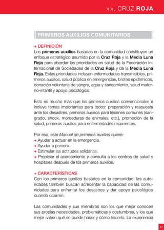 17
>>. CRUZ ROJA
Primeros auxilios comunitarios
+ Definición
Los primeros auxilios basados en la comunidad constituyen un
enfoque estratégico asumido por la Cruz Roja y la Media Luna
Roja para abordar las prioridades en salud de la Federación In-
ternacional de Sociedades de la Cruz Roja y de la Media Luna
Roja. Estas prioridades incluyen enfermedades transmisibles, pri-
meros auxilios, salud pública en emergencias, brotes epidémicos,
donación voluntaria de sangre, agua y saneamiento, salud mater-
no-infantil y apoyo psicológico.
Esto es mucho más que los primeros auxilios convencionales e
incluye temas importantes para todos: preparación y respuesta
ante los desastres, primeros auxilios para lesiones comunes (san-
grado, shock, mordeduras de animales, etc.), promoción de la
salud, primeros auxilios para enfermedades recurrentes.
Por eso, este Manual de primeros auxilios quiere:
+ Ayudar a actuar en la emergencia.
+ Ayudar a prevenir.
+ Estimular las actitudes solidarias.
+ Propiciar el acercamiento y consulta a los centros de salud y
hospitales después de los primeros auxilios.
+ Características
Con los primeros auxilios basados en la comunidad, las auto-
ridades también buscan acrecentar la capacidad de las comu-
nidades para enfrentar los desastres y dar apoyo psicológico
cuando ocurren.
Las comunidades y sus miembros son los que mejor conocen
sus propias necesidades, problemáticas y costumbres, y los que
mejor saben qué se puede hacer y cómo hacerlo. La experiencia
 