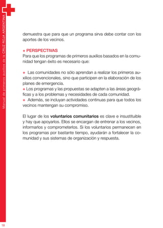 ManualdeprimerosauxiliosdelaCRUZROJAARGENTINA
18
demuestra que para que un programa sirva debe contar con los
aportes de los vecinos.
+ Perspectivas
Para que los programas de primeros auxilios basados en la comu-
nidad tengan éxito es necesario que:
+ Las comunidades no sólo aprendan a realizar los primeros au-
xilios convencionales, sino que participen en la elaboración de los
planes de emergencia.
+ Los programas y las propuestas se adapten a las áreas geográ-
ficas y a los problemas y necesidades de cada comunidad.
+ Además, se incluyan actividades continuas para que todos los
vecinos mantengan su compromiso.
El lugar de los voluntarios comunitarios es clave e insustituible
y hay que apoyarlos. Ellos se encargan de entrenar a los vecinos,
informarlos y comprometerlos. Si los voluntarios permanecen en
los programas por bastante tiempo, ayudarán a fortalecer la co-
munidad y sus sistemas de organización y respuesta.
 