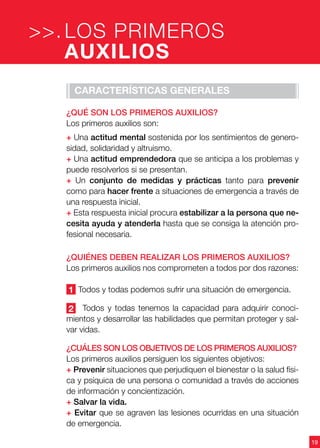 19
Características generales
¿Qué son los primeros auxilios?
Los primeros auxilios son:
+ Una actitud mental sostenida por los sentimientos de genero-
sidad, solidaridad y altruismo.
+ Una actitud emprendedora que se anticipa a los problemas y
puede resolverlos si se presentan.
+ Un conjunto de medidas y prácticas tanto para prevenir
como para hacer frente a situaciones de emergencia a través de
una respuesta inicial.
+ Esta respuesta inicial procura estabilizar a la persona que ne-
cesita ayuda y atenderla hasta que se consiga la atención pro-
fesional necesaria.
¿Quiénes deben realizar los primeros auxilios?
Los primeros auxilios nos comprometen a todos por dos razones:
1 Todos y todas podemos sufrir una situación de emergencia.
2 Todos y todas tenemos la capacidad para adquirir conoci-
mientos y desarrollar las habilidades que permitan proteger y sal-
var vidas.
¿Cuáles son los objetivos de los primeros auxilios?
Los primeros auxilios persiguen los siguientes objetivos:
+ Prevenir situaciones que perjudiquen el bienestar o la salud físi-
ca y psíquica de una persona o comunidad a través de acciones
de información y concientización.
+ Salvar la vida.
+ Evitar que se agraven las lesiones ocurridas en una situación
de emergencia.
LOS PRIMEROS
AUXILIOS
>>.
 
