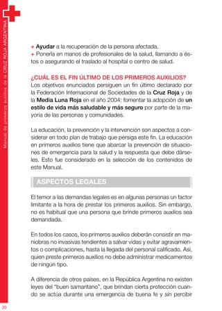 ManualdeprimerosauxiliosdelaCRUZROJAARGENTINA
20
+ Ayudar a la recuperación de la persona afectada.
+ Ponerla en manos de profesionales de la salud, llamando a és-
tos o asegurando el traslado al hospital o centro de salud.
¿Cuál es el fin último de los primeros auxilios?
Los objetivos enunciados persiguen un fin último declarado por
la Federación Internacional de Sociedades de la Cruz Roja y de
la Media Luna Roja en el año 2004: fomentar la adopción de un
estilo de vida más saludable y más seguro por parte de la ma-
yoría de las personas y comunidades.
La educación, la prevención y la intervención son aspectos a con-
siderar en todo plan de trabajo que persiga este fin. La educación
en primeros auxilios tiene que abarcar la prevención de situacio-
nes de emergencia para la salud y la respuesta que debe dárse-
les. Esto fue considerado en la selección de los contenidos de
este Manual.
Aspectos legales
El temor a las demandas legales es en algunas personas un factor
limitante a la hora de prestar los primeros auxilios. Sin embargo,
no es habitual que una persona que brinde primeros auxilios sea
demandada.
En todos los casos, los primeros auxilios deberán consistir en ma-
niobras no invasivas tendientes a salvar vidas y evitar agravamien-
tos o complicaciones, hasta la llegada del personal calificado. Así,
quien preste primeros auxilios no debe administrar medicamentos
de ningún tipo.
A diferencia de otros países, en la República Argentina no existen
leyes del “buen samaritano”, que brindan cierta protección cuan-
do se actúa durante una emergencia de buena fe y sin percibir
 