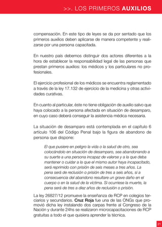 21
>>. LOS PRIMEROS AUXILIOS
compensación. En este tipo de leyes se da por sentado que los
primeros auxilios deben aplicarse de manera competente y reali-
zarse por una persona capacitada.
En nuestro país debemos distinguir dos actores diferentes a la
hora de establecer la responsabilidad legal de las personas que
prestan primeros auxilios: los médicos y los particulares no pro-
fesionales.
El ejercicio profesional de los médicos se encuentra reglamentado
a través de la ley 17.132 de ejercicio de la medicina y otras activi-
dades curativas.
En cuanto al particular, éste no tiene obligación de auxilio salvo que
haya colocado a la persona afectada en situación de desamparo,
en cuyo caso deberá conseguir la asistencia médica necesaria.
La situación de desamparo está contemplada en el capítulo 6
artículo 106 del Código Penal bajo la figura de abandono de
persona que dispone:
El que pusiere en peligro la vida o la salud de otro, sea
colocándolo en situación de desamparo, sea abandonando a
su suerte a una persona incapaz de valerse y a la que deba
mantener o cuidar a la que el mismo autor haya incapacitado,
será reprimido con prisión de seis meses a tres años. La
pena será de reclusión o prisión de tres a seis años, si a
consecuencia del abandono resultare un grave daño en el
cuerpo o en la salud de la víctima. Si ocurriese la muerte, la
pena será de tres a diez años de reclusión o prisión.
La ley 26827/12 promueve la enseñanza de RCP en colegios ter-
ciarios y secundarios. Cruz Roja fue una de las ONGs que pro-
movió dicha ley instalando dos carpas frente al Congreso de la
Nación y durante 24hs se realizaron microcapacitaciones de RCP
gratuitas a todo el que quisiera aprender la técnica.
 