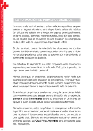 ManualdeprimerosauxiliosdelaCRUZROJAARGENTINA
22
La formación en primeros auxilios
La mayoría de los incidentes o enfermedades repentinas se pre-
sentan en lugares donde no está disponible la asistencia médica
(en el lugar de trabajo, en el hogar, en lugares de esparcimiento,
en la vía pública, caminos, regiones rurales, etc.). En este contex-
to, es posible que se encuentre en una situación de emergencia
en la cual la vida de una persona dependa de usted.
Si bien es cierto que en la vida diaria las situaciones no son tan
graves, también es cierto que éstas pueden ocurrir y que si hicié-
ramos algo podríamos evitar que se agraven aún más aliviando el
sufrimiento de quien las padece.
En definitiva, lo importante es estar preparado ante situaciones
imprevistas y no lamentarse toda la vida. Esto, por supuesto, no
deja de ser una decisión personal.
Hemos visto que, en ocasiones, las personas no hacen nada aun
cuando reconocen una situación de emergencia. ¿Por qué? Mu-
chas veces por desconocimiento de las técnicas de primeros au-
xilios y otras por temor a equivocarse ante la falta de práctica.
Este Manual de primeros auxilios es una guía de acciones bási-
cas y elementales para actuar en una situación de emergencia,
prevenir otras e informarse sobre su existencia en un intento de
apoyar a quien decide actuar sin ser un socorrista formado.
De todas maneras, estos propósitos no reemplazan la formación
específica en socorrismo, especialmente en aquellas situaciones
que requieren intervenciones especializadas como un rescate o
una ayuda vital. Siempre es recomendable realizar un curso de
primeros auxilios. La Cruz Roja Argentina está preparada para
ello, contáctese.
 