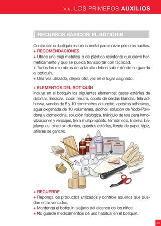 23
>>. LOS PRIMEROS AUXILIOS
Recursos básicos: el botiquín
Contar con un botiquín es fundamental para realizar primeros auxilios.
+ Recomendaciones
+ Utilice una caja metálica o de plástico resistente que cierre her-
méticamente y que se pueda transportar con facilidad.
+ Todos los miembros de la familia deben saber dónde se guarda
el botiquín.
+ Una vez utilizado, déjelo otra vez en el lugar asignado.
+ Elementos del botiquín
Incluya en el botiquín los siguientes elementos: gasas estériles de
distintas medidas, jabón neutro, cepillo de cerdas blandas, tela ad-
hesiva, vendas de 5 y 10 centímetros de ancho, apósitos adhesivos,
agua oxigenada de 10 volúmenes, alcohol, solución de Yodo-Povi-
dona y clorhexidina, solución fisiológica, triángulo de tela para inmo-
vilizaciones y vendajes, tijera multipropósito, termómetro, linterna, ba-
jalenguas, pinza sin dientes, guantes estériles, libreta de papel, lápiz,
alfileres de gancho.
+ Recuerde
+ Reponga los productos utilizados y controle aquellos que pue-
dan estar vencidos.
+ Mantenga el botiquín alejado del alcance de los niños.
+ No guarde medicamentos de uso habitual en el botiquín.
 