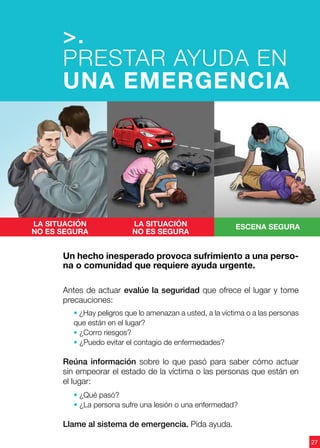 Antes de actuar evalúe la seguridad que ofrece el lugar y tome
precauciones:
• ¿Hay peligros que lo amenazan a usted, a la víctima o a las personas
que están en el lugar?
• ¿Corro riesgos?
• ¿Puedo evitar el contagio de enfermedades?
Reúna información sobre lo que pasó para saber cómo actuar
sin empeorar el estado de la víctima o las personas que están en
el lugar:
• ¿Qué pasó?
• ¿La persona sufre una lesión o una enfermedad?
Llame al sistema de emergencia. Pida ayuda.
La situación
no es segura
La situación
no es segura
ESCENA segura
Un hecho inesperado provoca sufrimiento a una perso-
na o comunidad que requiere ayuda urgente.
>.
PRESTAR AYUDA EN
UNA EMERGENCIA
27
 