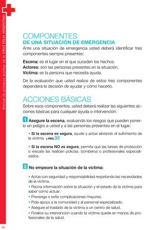 ManualdeprimerosauxiliosdelaCRUZROJAARGENTINA
28
Componentes
de una situación de emergencia
Ante una situación de emergencia usted deberá identificar tres
componentes siempre presentes:
Escena: es el lugar en el que suceden los hechos.
Actores: son las personas presentes en la situación.
Víctima: es la persona que necesita ayuda.
De la evaluación que usted realice de estos tres componentes
dependerá la decisión de ayudar y cómo hacerlo.
ACCIONES BÁSICAS
Sobre esos componentes, usted deberá realizar las siguientes ac-
ciones básicas para cualquier ayuda o intervención:
1 Asegure la escena, evaluando los riesgos que pueden poner-
lo en peligro a usted y a las personas presentes en el lugar:
• Si la escena es segura, ayude y actúe aliviando el sufrimiento de
la víctima. >.PAG 32
• Si la escena NO es segura, permita que las tareas de protección
o rescate las realicen policías, bomberos o profesionales especiali-
zados.
2 No empeore la situación de la víctima:
• Actúe con seguridad y responsabilidad respetando las necesidades
de la víctima.
• Reúna información sobre la situación y el estado de la víctima para
saber cómo actuar.
• Prevenga o evite complicaciones mayores.
• Pida apoyo a la comunidad y al personal especializado.
• Asegure el traslado de la víctima a un centro de salud.
• Finalice su intervención cuando la víctima quede en manos de pro-
fesionales de la salud.
 