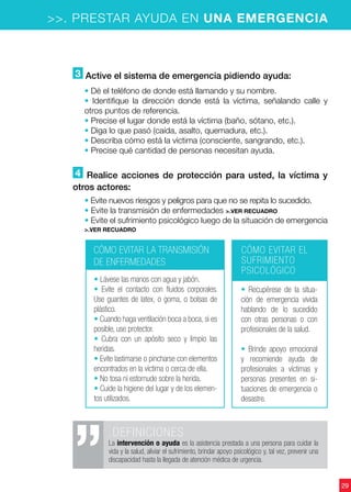 29
>>. PRESTAR AYUDA EN UNA EMERGENCIA
3 Active el sistema de emergencia pidiendo ayuda:
• Dé el teléfono de donde está llamando y su nombre.
• Identifique la dirección donde está la víctima, señalando calle y
otros puntos de referencia.
• Precise el lugar donde está la víctima (baño, sótano, etc.).
• Diga lo que pasó (caída, asalto, quemadura, etc.).
• Describa cómo está la víctima (consciente, sangrando, etc.).
• Precise qué cantidad de personas necesitan ayuda.
4 Realice acciones de protección para usted, la víctima y
otros actores:
• Evite nuevos riesgos y peligros para que no se repita lo sucedido.
• Evite la transmisión de enfermedades >.ver recuadro
• Evite el sufrimiento psicológico luego de la situación de emergencia
>.ver recuadro
CÓMO EVITAR LA TRANSMISIÓN
DE ENFERMEDADES
CÓMO EVITAR EL
SUFRIMIENTO
PSICOLÓGICO
• Lávese las manos con agua y jabón.
• Evite el contacto con fluidos corporales.
Use guantes de latex, o goma, o bolsas de
plástico.
• Cuando haga ventilación boca a boca, si es
posible, use protector.
• Cubra con un apósito seco y limpio las
heridas.
• Evite lastimarse o pincharse con elementos
encontrados en la víctima o cerca de ella.
• No tosa ni estornude sobre la herida.
• Cuide la higiene del lugar y de los elemen-
tos utilizados.
• Recupérese de la situa-
ción de emergencia vivida
hablando de lo sucedido
con otras personas o con
profesionales de la salud.
• Brinde apoyo emocional
y recomiende ayuda de
profesionales a víctimas y
personas presentes en si-
tuaciones de emergencia o
desastre.
.DEFINICIONES
La intervención o ayuda es la asistencia prestada a una persona para cuidar la
vida y la salud, aliviar el sufrimiento, brindar apoyo psicológico y, tal vez, prevenir una
discapacidad hasta la llegada de atención médica de urgencia.
 