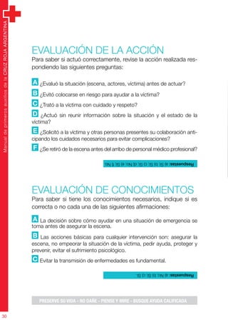 ManualdeprimerosauxiliosdelaCRUZROJAARGENTINA
30
Evaluación de la acción
Para saber si actuó correctamente, revise la acción realizada res-
pondiendo las siguientes preguntas:
A ¿Evaluó la situación (escena, actores, víctima) antes de actuar?
B ¿Evitó colocarse en riesgo para ayudar a la víctima?
C ¿Trató a la víctima con cuidado y respeto?
D ¿Actuó sin reunir información sobre la situación y el estado de la
víctima?
E ¿Solicitó a la víctima y otras personas presentes su colaboración anti-
cipando los cuidados necesarios para evitar complicaciones?
F ¿Se retiró de la escena antes del arribo de personal médico profesional?
Evaluación de CONOCIMIENTOS
Para saber si tiene los conocimientos necesarios, indique si es
correcta o no cada una de las siguientes afirmaciones:
A La decisión sobre cómo ayudar en una situación de emergencia se
toma antes de asegurar la escena.
B Las acciones básicas para cualquier intervención son: asegurar la
escena, no empeorar la situación de la víctima, pedir ayuda, proteger y
prevenir, evitar el sufrimiento psicológico.
C Evitar la transmisión de enfermedades es fundamental.
Respuestas:a)Sí;b)Sí;c)Sí;d)No;e)Sí;f)No.
Respuestas:a)No;b)Sí;c)Sí.
PRESERVE SU VIDA - NO DAÑE - PIENSE Y MIRE - BUSQUE AYUDA CALIFICADA
 