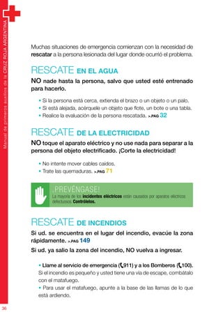 ManualdeprimerosauxiliosdelaCRUZROJAARGENTINA
36
ManualdeprimerosauxiliosdelaCRUZROJAARGENTINA
36
Muchas situaciones de emergencia comienzan con la necesidad de
rescatar a la persona lesionada del lugar donde ocurrió el problema.
Rescate en el agua
NO nade hasta la persona, salvo que usted esté entrenado
para hacerlo.
• Si la persona está cerca, extienda el brazo o un objeto o un palo.
• Si está alejada, acérquele un objeto que flote, un bote o una tabla.
• Realice la evaluación de la persona rescatada. >.PAG 32
Rescate de la electricidad
NO toque el aparato eléctrico y no use nada para separar a la
persona del objeto electrificado. ¡Corte la electricidad!
• No intente mover cables caídos.
• Trate las quemaduras. >.PAG 71
.PREVÉNGASE!
La mayoría de los incidentes eléctricos están causados por aparatos eléctricos
defectuosos. Contrólelos.
Rescate de incendios
Si ud. se encuentra en el lugar del incendio, evacúe la zona
rápidamente. >.PAG 149
Si ud. ya salio la zona del incendio, NO vuelva a ingresar.
• Llame al servicio de emergencia (
e
911) y a los Bomberos (
e
100).
Si el incendio es pequeño y usted tiene una vía de escape, combátalo
con el matafuego.
• Para usar el matafuego, apunte a la base de las llamas de lo que
está ardiendo.
 