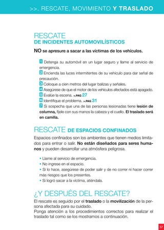 37
>>. RESCATE, MOVIMIENTO Y TRASLADO
Rescate
de INcidentes automovilísticos
NO se apresure a sacar a las víctimas de los vehículos.
1 Detenga su automóvil en un lugar seguro y llame al servicio de
emergencia.
2 Encienda las luces intermitentes de su vehículo para dar señal de
precaución.
3 Coloque a cien metros del lugar balizas y señales.
4 Asegúrese de que el motor de los vehículos afectados está apagado.
5 Evalúe la escena. >.PAG 27
6 Identifique el problema. >.PAG 31
7 Si sospecha que una de las personas lesionadas tiene lesión de
columna, fíjele con sus manos la cabeza y el cuello. El traslado será
en camilla.
Rescate de espacios confinados
Espacios confinados son los ambientes que tienen medios limita-
dos para entrar o salir. No están diseñados para seres huma-
nos y pueden desarrollar una atmósfera peligrosa.
• Llame al servicio de emergencia.
• No ingrese en el espacio.
• Si lo hace, asegúrese de poder salir y de no correr ni hacer correr
más riesgos que los presentes.
• Si logró sacar a la víctima, atiéndala.
¿Y después del rescate?
El rescate es seguido por el traslado o la movilización de la per-
sona afectada para su cuidado.
Ponga atención a los procedimientos correctos para realizar el
traslado tal como se los mostramos a continuación.
 