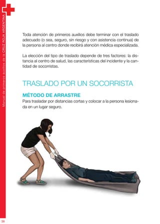 ManualdeprimerosauxiliosdelaCRUZROJAARGENTINA
38
Toda atención de primeros auxilios debe terminar con el traslado
adecuado (o sea, seguro, sin riesgo y con asistencia continua) de
la persona al centro donde recibirá atención médica especializada.
La elección del tipo de traslado depende de tres factores: la dis-
tancia al centro de salud, las características del incidente y la can-
tidad de socorristas.
Traslado por un socorrista
Método de arrastre
Para trasladar por distancias cortas y colocar a la persona lesiona-
da en un lugar seguro.
 