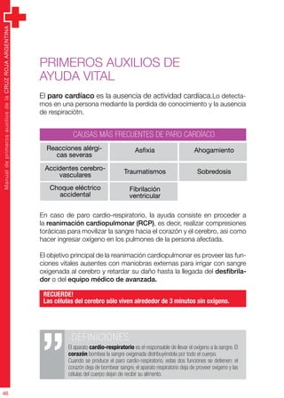 ManualdeprimerosauxiliosdelaCRUZROJAARGENTINA
46
ManualdeprimerosauxiliosdelaCRUZROJAARGENTINA
46
.DEFINICIONES
El aparato cardio-respiratorio es el responsable de llevar el oxígeno a la sangre. El
corazón bombea la sangre oxigenada distribuyéndola por todo el cuerpo.
Cuando se produce el paro cardio-respiratorio, estas dos funciones se detienen: el
corazón deja de bombear sangre, el aparato respiratorio deja de proveer oxígeno y las
células del cuerpo dejan de recibir su alimento.
En caso de paro cardio-respiratorio, la ayuda consiste en proceder a
la reanimación cardiopulmonar (RCP), es decir, realizar compresiones
torácicas para movilizar la sangre hacia el corazón y el cerebro, asi como
hacer ingresar oxígeno en los pulmones de la persona afectada.
El objetivo principal de la reanimación cardiopulmonar es proveer las fun-
ciones vitales ausentes con maniobras externas para irrigar con sangre
oxigenada al cerebro y retardar su daño hasta la llegada del desfibrila-
dor o del equipo médico de avanzada.
RECUERDE!
Las células del cerebro sólo viven alrededor de 3 minutos sin oxígeno.
Primeros auxilios de
ayuda vital
El paro cardíaco es la ausencia de actividad cardíaca.Lo detecta-
mos en una persona mediante la perdida de conocimiento y la ausencia
de respiraciótn.
Reacciones alérgi-
cas severas
Accidentes cerebro-
vasculares
Choque eléctrico
accidental
Asfixia
Traumatismos
Fibrilación
ventricular
Ahogamiento
Sobredosis
CAUSAS MÁS FRECUENTES DE PARO CARDÍACO
 