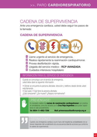47
>>. PARO CARDIORESPIRATORIO
.DEFINICIONES
Cuando una emergencia cardíaca ocurre fuera del hospital las probabilidades de so-
brevivir dependen del cumplimiento de una secuencia ideal de acciones que conforma
la cadena de supervivencia.
Cadena de supervivencia
Ante una emergencia cardíaca, usted debe seguir los pasos de
la llamada:
cadena de supervivencia
1 Llame urgente al servicio de emergencia.
2 Realice rápidamente la reanimación cardiopulmonar.
3 Provea desfibrilación rápida.
4 Llegada del servicio medico - RCP AVANZADA
5 Cuidados intensivos hospitalario
.PREVÉNGASE!
Es necesario realizar los cursos de reanimación cardiopulmonar con práctica
en simuladores, como los dictados por la Cruz Roja Argentina para poder capaci-
tarse en este procedimiento.
Tel: 0054-11-4952-7200	 Mail: primerosauxilios@cruzroja.org.ar
INFORMACIÓN PARA EL SERVICIO DE EMERGENCIA
Cuando se comunique con el servicio de emergencia,
usted debe darle la siguiente información:
• Dónde se encuentra la persona afectada: dirección y teléfono desde donde usted
está llamando.
• Qué pasó. • Qué tiene la persona afectada:
¿Está consciente? ¿Se mueve? ¿Respira normalmente?
 
