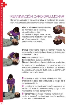 ManualdeprimerosauxiliosdelaCRUZROJAARGENTINA
48
ManualdeprimerosauxiliosdelaCRUZROJAARGENTINA
48
Abra la vía aérea con la maniobra
de inclinación de la cabeza y
elevación del mentón.
La base de la lengua es la causa
más frecuente de obstrucción de la
vía aérea, especialmente en
personas inconscientes.
Evalúe si la persona respira (no demore más de 10
segundos) mediante el siguiente procedimiento, co-
nocido como MES:
Mire si se mueve el pecho.
Escuche el aire que pasa por la boca.
Sienta en la mejilla o en la oreja el aire o la respiración.
La ausencia de movimiento, tos y respiración es la
indicación para el inicio de la maniobra de reanima-
ción cardiopulmonar. Si duda, inicie la compresión
del tórax inmediatamente.
REANIMACIón cardiopulmonar
Comience abriendo la vía aérea; evaluar la existencia de respira-
ción; realizar la secuencia compresiones-ventilación boca a boca:
1 Ubíquese al lado del tórax de la víctima. Sus
brazos deben estar perpendiculares al cuerpo de la
persona acostada.
2 Localice el punto de compresión. Apoye el ta-
lón de una mano sobre el esternón y apoye la otra
mano sobre el dorso de la primera.
3 Comprima con fuerza y rapidez hundiendo el
pecho al menos 5 centímetros y permita que luego
vuelva a su posición normal.
 