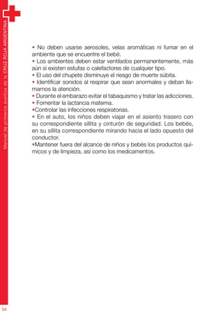 ManualdeprimerosauxiliosdelaCRUZROJAARGENTINA
54
• No deben usarse aerosoles, velas aromáticas ni fumar en el
ambiente que se encuentre el bebé.
• Los ambientes deben estar ventilados permanentemente, más
aún si existen estufas o calefactores de cualquier tipo.
• El uso del chupete disminuye el riesgo de muerte súbita.
• Identificar sonidos al respirar que sean anormales y deban lla-
marnos la atención.
• Durante el embarazo evitar el tabaquismo y tratar las adicciones.
• Fomentar la lactancia materna.
•Controlar las infecciones respiratorias.
• En el auto, los niños deben viajar en el asiento trasero con
su correspondiente sillita y cinturón de seguridad. Los bebés,
en su sillita correspondiente mirando hacia el lado opuesto del
conductor.
•Mantener fuera del alcance de niños y bebés los productos quí-
micos y de limpieza, así como los medicamentos.
 