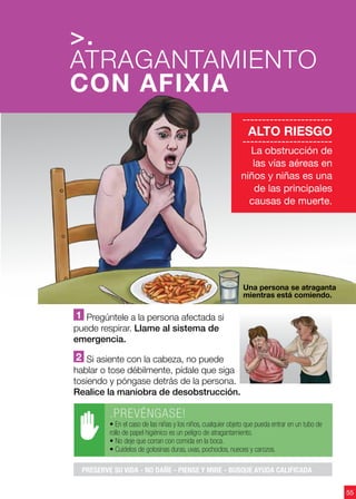 55
1 Pregúntele a la persona afectada si
puede respirar. Llame al sistema de
emergencia.
2 Si asiente con la cabeza, no puede
hablar o tose débilmente, pídale que siga
tosiendo y póngase detrás de la persona.
Realice la maniobra de desobstrucción.
>.
ATRAGANTAMIENTO
CON AFIXIA
55
-----------------------
ALTO RIESGO
-----------------------
La obstrucción de
las vías aéreas en
niños y niñas es una
de las principales
causas de muerte.
.PREVÉNGASE!
• En el caso de las niñas y los niños, cualquier objeto que pueda entrar en un tubo de
rollo de papel higiénico es un peligro de atragantamiento.
• No deje que corran con comida en la boca.
• Cuídelos de golosinas duras, uvas, pochoclos, nueces y carozos.
PRESERVE SU VIDA - NO DAÑE - PIENSE Y MIRE - BUSQUE AYUDA CALIFICADA
Una persona se atraganta
mientras está comiendo.
 
