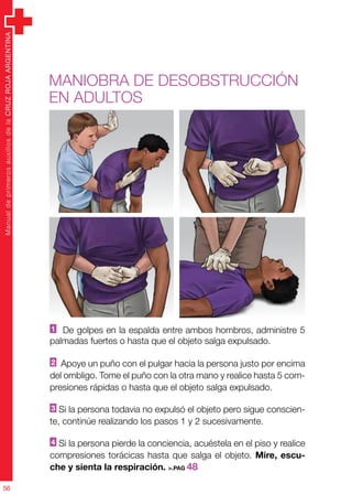 ManualdeprimerosauxiliosdelaCRUZROJAARGENTINA
56
ManualdeprimerosauxiliosdelaCRUZROJAARGENTINA
56
Maniobra de DESOBSTRUCCIÓN
en adultos
1 De golpes en la espalda entre ambos hombros, administre 5
palmadas fuertes o hasta que el objeto salga expulsado.
2 Apoye un puño con el pulgar hacia la persona justo por encima
del ombligo. Tome el puño con la otra mano y realice hasta 5 com-
presiones rápidas o hasta que el objeto salga expulsado.
3 Si la persona todavia no expulsó el objeto pero sigue conscien-
te, continúe realizando los pasos 1 y 2 sucesivamente.
4 Si la persona pierde la conciencia, acuéstela en el piso y realice
compresiones torácicas hasta que salga el objeto. Mire, escu-
che y sienta la respiración. >.PAG 48
 