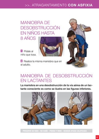 >>. ATRAGANTAMIENT0 CON ASFIXIA
57
Maniobra de
DESOBSTRUCCIÓN
en niños hasta
8 años
Maniobra de desobstrucción
en lactantes
1 Pídale al
niño que tosa.
2 Realice la misma maniobra que en
el adulto.
La maniobra en una desobstrucción de la vía aérea de un lac-
tante consciente es como se ilustra en las figuras inferiores.
PRESERVE SU VIDA - NO DAÑE - PIENSE Y MIRE - BUSQUE AYUDA CALIFICADA
 