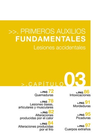 > . C A P Í T U L O03
>>. PRIMEROS AUXILIOS
FUNDAMENTALES
Lesiones accidentales
78>.PAG
82>.PAG
84>.PAG
86>.PAG
91>.PAG
95>.PAG
97>.PAG
Intoxicaciones
Mordeduras
Picaduras
Cuerpos extraños
72>.PAG
Quemaduras
Lesiones óseas,
articulares y musculares
Alteraciones
producidas por el calor
Alteraciones producidas
por el frío
 