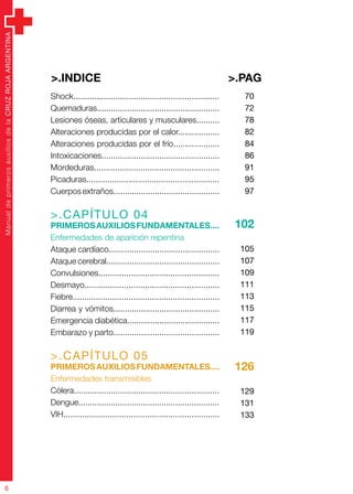 ManualdeprimerosauxiliosdelaCRUZROJAARGENTINA
6
Shock...............................................................
Quemaduras.....................................................
Lesiones óseas, articulares y musculares..........
Alteraciones producidas por el calor..................
Alteraciones producidas por el frío....................
Intoxicaciones...................................................
Mordeduras......................................................
Picaduras.........................................................
Cuerpos extraños..............................................
>.CAPÍTULO 04
Primerosauxiliosfundamentales....
Enfermedades de aparición repentina
Ataque cardíaco................................................
Ataque cerebral.................................................
Convulsiones....................................................
Desmayo..........................................................
Fiebre...............................................................
Diarrea y vómitos..............................................
Emergencia diabética........................................
Embarazo y parto..............................................
>.CAPÍTULO 05
Primerosauxiliosfundamentales....
Enfermedades transmisibles
Cólera...............................................................
Dengue.............................................................
VIH...................................................................
70
72
78
82
84
86
91
95
97
102
105
107
109
111
113
115
117
119
126
129
131
133
>.PAG>.indice
 