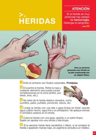 61
>.
HERIDAS
------------------------
ATENCIÓN
------------------------
Si la herida es muy
profunda hay peligro
de hemorragia.
Detenga el sangrado.
>.PAG 66
Una La persona
presenta una herida en
la piel ocasionada por
un objeto filoso.
1 Evite el contacto con fluidos corporales. Protéjase.
2 Encuentre la herida. Retire la ropa y
cualquier elemento que pueda causar
complicaciones en la zona (anillos, pul-
seras, aros, etc.).
3 No retire de la herida objetos clavados, como
cuchillos, palos, puñales, punzones, clavos, etc.
4 Limpie la herida con una tela o gasa limpia sin frotar usando
agua y jabón neutro, agua fría o un antiséptico. No aplique cremas
ni remedios caseros en la herida.
5 Cubra la herida con una gasa, apósito o un paño limpio.
Sujete sin apretar con una venda o tela limpia.
6 Si la persona herida tiene escalofríos o fiebre, si se enrojece la
herida o aparecen marcas rojas, es urgente la consulta a un médico.
 