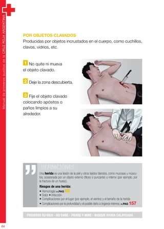 ManualdeprimerosauxiliosdelaCRUZROJAARGENTINA
64
ManualdeprimerosauxiliosdelaCRUZROJAARGENTINA
64
Por objetos clavados
Producidas por objetos incrustados en el cuerpo, como cuchillos,
clavos, vidrios, etc.
1 No quite ni mueva
el objeto clavado.
2 Deje la zona descubierta.
3 Fije el objeto clavado
colocando apósitos o
paños limpios a su
alrededor.
.DEFINICIONES
Una herida es una lesión de la piel y otros tejidos blandos, como mucosas y múscu-
los, ocasionada por un objeto externo (filoso o punzante) o interno (por ejemplo, por
la fractura de un hueso).
Riesgos de una herida:
• Hemorragia >.PAG 66
• Dolor • Infección
• Complicaciones por el lugar (por ejemplo, el vientre) y el tamaño de la herida
• Complicaciones por la profundidad y el posible daño a órganos internos. >.PAG 157	
PRESERVE SU VIDA - NO DAÑE - PIENSE Y MIRE - BUSQUE AYUDA CALIFICADA
 