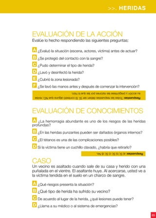 >>. HERIDAS
65
Evaluación de la acción
Evalúe lo hecho respondiendo las siguientes preguntas:
A ¿Evaluó la situación (escena, actores, víctima) antes de actuar?
B ¿Se protegió del contacto con la sangre?
C ¿Pudo determinar el tipo de herida?
D ¿Lavó y desinfectó la herida?
E ¿Cubrió la zona lesionada?
F ¿Se lavó las manos antes y después de comenzar la intervención?
CASO
Un vecino es asaltado cuando sale de su casa y herido con una
puñalada en el vientre. El asaltante huye. Al acercarse, usted ve a
la víctima tendida en el suelo en un charco de sangre.
A ¿Qué riesgos presenta la situación?
B ¿Qué tipo de herida ha sufrido su vecino?
C De acuerdo al lugar de la herida, ¿qué lesiones puede tener?
D ¿Llama a su médico o al sistema de emergencias?
Evaluación de CONOCIMIENTOS
A ¿La hemorragia abundante es uno de los riesgos de las heridas
profundas?
B ¿En las heridas punzantes pueden ser dañados órganos internos?
C ¿El tétanos es una de las complicaciones posibles?
D Si la víctima tiene un cuchillo clavado, ¿habría que retirarlo?
Respuestas:TodaslasrespuestasdebenserSÍ.SicontestóalgunaqueNO,revise
suacciónypregúnteselasrazonesporlasquelohizo.
Respuestas:a)Sí;b)Sí;c)Sí;d)No.
 
