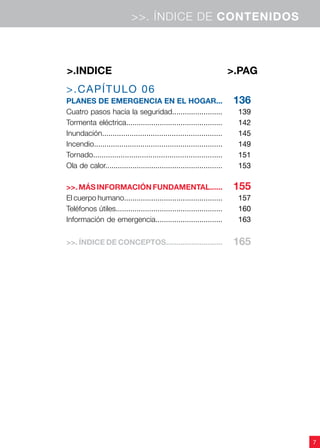 7
>.CAPÍTULO 06
PLANES de emergencia EN EL HOGAR...
Cuatro pasos hacia la seguridad........................
Tormenta eléctrica..............................................
Inundación.........................................................
Incendio.............................................................
Tornado.............................................................
Ola de calor........................................................
>>. MÁS INFORMACIÓN FUNDAMENTAL......
El cuerpo humano...............................................
Teléfonos útiles...................................................
Información de emergencia................................
>>. ÍNDICE DE CONCEPTOS...........................
136
139
142
145
149
151
153
155
157
160
163
165
>.PAG>.indice
>>. ÍNDICE DE CONTENIDOS
 