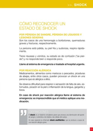 >>. SHOCK
71
Cómo reconocer un
estado de shock
Por pérdida de sangre, pérdida de líquidos y
lesiones severas
Son los casos de una hemorragia a borbotones, quemaduras
graves y fracturas, respectivamente.
La persona está pálida, su piel fría y sudorosa, respira rápida-
mente.
Tiene náuseas y vómitos, su estado es de confusión (“se pier-
de”) y no responde bien o responde poco.
Llame al sistema de emergencia o traslade al hospital urgente.
Por reacción alérgica
Medicamentos, alimentos como mariscos o pescados, picaduras
de abejas, entre otros casos, pueden provocar un shock en una
persona que es alérgica a ellos.
Se observa dificultad para respirar o sensación de falta de aire, es-
tornudos, picazón en la piel o inflamación de la lengua, garganta y
boca.
En caso de shock por reacción alérgica llame al sistema de
emergencia: es imprescindible que el médico aplique una me-
dicación.
.DEFINICIONES
El shock es un trastorno circulatorio grave que provoca una disminución del aporte
de sangre y nutrientes a los tejidos y las células del cuerpo.
Un caso especial es el llamado shock anafiláctico, que se produce a causa de
una reacción alérgica grave.
 