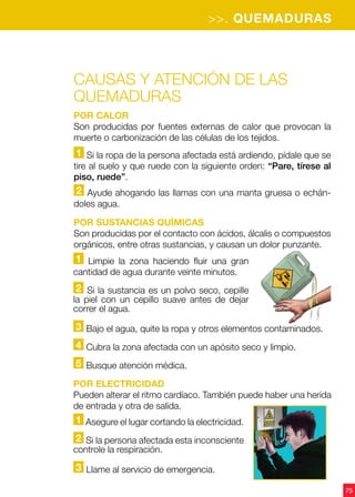 75
>>. QUEMADURAS
Causas y atención de las
quemaduras
Por calor
Son producidas por fuentes externas de calor que provocan la
muerte o carbonización de las células de los tejidos.
1 Si la ropa de la persona afectada está ardiendo, pídale que se
tire al suelo y que ruede con la siguiente orden: “Pare, tírese al
piso, ruede”.
2 Ayude ahogando las llamas con una manta gruesa o echán-
doles agua.
Por sustancias químicas
Son producidas por el contacto con ácidos, álcalis o compuestos
orgánicos, entre otras sustancias, y causan un dolor punzante.
1 Limpie la zona haciendo fluir una gran
cantidad de agua durante veinte minutos.
2 Si la sustancia es un polvo seco, cepille
la piel con un cepillo suave antes de dejar
correr el agua.
3 Bajo el agua, quite la ropa y otros elementos contaminados.
4 Cubra la zona afectada con un apósito seco y limpio.
5 Busque atención médica.
1 Asegure el lugar cortando la electricidad.
2 Si la persona afectada esta inconsciente
controle la respiración.
3 Llame al servicio de emergencia.
Por electricidad
Pueden alterar el ritmo cardíaco. También puede haber una herida
de entrada y otra de salida.
 