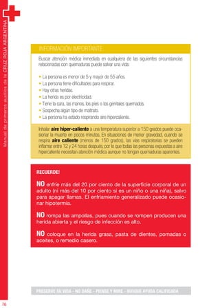 ManualdeprimerosauxiliosdelaCRUZROJAARGENTINA
76
ManualdeprimerosauxiliosdelaCRUZROJAARGENTINA
76
INFORMACIÓN IMPORTANTE
Buscar atención médica inmediata en cualquiera de las siguientes circunstancias
relacionadas con quemaduras puede salvar una vida:
• La persona es menor de 5 y mayor de 55 años.
• La persona tiene dificultades para respirar.
• Hay otras heridas.
• La herida es por electricidad.
• Tiene la cara, las manos, los pies o los genitales quemados.
• Sospecha algún tipo de maltrato.
• La persona ha estado respirando aire hipercaliente.
Inhalar aire hiper-caliente a una temperatura superior a 150 grados puede oca-
sionar la muerte en pocos minutos. En situaciones de menor gravedad, cuando se
respira aire caliente (menos de 150 grados), las vías respiratorias se pueden
inflamar entre 12 y 24 horas después, por lo que todas las personas expuestas a aire
hipercaliente necesitan atención médica aunque no tengan quemaduras aparentes.
RECUERDE!
NO enfríe más del 20 por ciento de la superficie corporal de un
adulto (ni más del 10 por ciento si es un niño o una niña), salvo
para apagar llamas. El enfriamiento generalizado puede ocasio-
nar hipotermia.
NO rompa las ampollas, pues cuando se rompen producen una
herida abierta y el riesgo de infección es alto.
NO coloque en la herida grasa, pasta de dientes, pomadas o
aceites, o remedio casero.
PRESERVE SU VIDA - NO DAÑE - PIENSE Y MIRE - BUSQUE AYUDA CALIFICADA
 