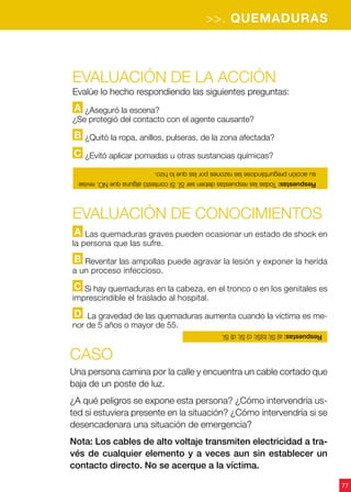 77
>>. QUEMADURAS
Evaluación de la acción
Evalúe lo hecho respondiendo las siguientes preguntas:
A ¿Aseguró la escena?
¿Se protegió del contacto con el agente causante?
B ¿Quitó la ropa, anillos, pulseras, de la zona afectada?
C ¿Evitó aplicar pomadas u otras sustancias químicas?
CASO
Una persona camina por la calle y encuentra un cable cortado que
baja de un poste de luz.
¿A qué peligros se expone esta persona? ¿Cómo intervendría us-
ted si estuviera presente en la situación? ¿Cómo intervendría si se
desencadenara una situación de emergencia?
Nota: Los cables de alto voltaje transmiten electricidad a tra-
vés de cualquier elemento y a veces aun sin establecer un
contacto directo. No se acerque a la víctima.
Evaluación de CONOCIMIENTOS
A Las quemaduras graves pueden ocasionar un estado de shock en
la persona que las sufre.
B Reventar las ampollas puede agravar la lesión y exponer la herida
a un proceso infeccioso.
C Si hay quemaduras en la cabeza, en el tronco o en los genitales es
imprescindible el traslado al hospital.
D La gravedad de las quemaduras aumenta cuando la víctima es me-
nor de 5 años o mayor de 55.
Respuestas:TodaslasrespuestasdebenserSÍ.SicontestóalgunaqueNO,revise
suacciónpreguntándoselasrazonesporlasquelohizo.
Respuestas:a)Sí;b)Sí;c)Sí;d)Sí.
 