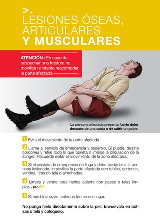 1 Evite el movimiento de la parte afectada.
2 Llame al servicio de emergencia y espérelo. Si puede, desate
cordones y retire todo lo que aprieta o impide la circulación de la
sangre. Recuerde evitar el movimiento de la zona afectada.
3 Si el servicio de emergencia no llega y debe trasladar a la per-
sona lesionada, inmovilice la parte afectada con tablas, cartones,
vendas, tiras de tela o almohadas.
4 Limpie y vende toda herida abierta con gasas o telas lim-
pias.>.PAG 61
5 Si hay hinchazón, coloque frío en ese lugar.
No ponga hielo directamente sobre la piel. Envuelvalo en bol-
sas o tela y colóquelo.
-----------------------------------
ATENCIÓN : En caso de
sospechar una fractura no
movilice ni intente reacomodar
la parte afectada ---------------
La persona afectada presenta fuerte dolor
después de una caída o de sufrir un golpe.
>.
LESIONES ÓSEAS,
ARTICULARES
Y MUSCULARES
 