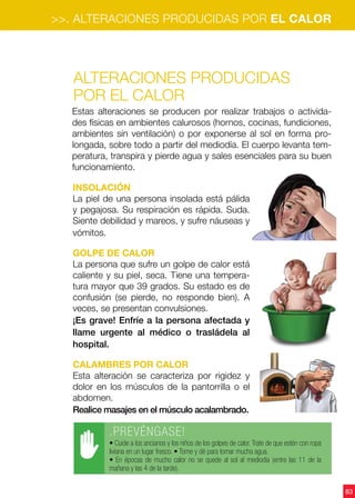 83
Alteraciones producidas
por el calor
Insolación
La piel de una persona insolada está pálida
y pegajosa. Su respiración es rápida. Suda.
Siente debilidad y mareos, y sufre náuseas y
vómitos.
Golpe de calor
La persona que sufre un golpe de calor está
caliente y su piel, seca. Tiene una tempera-
tura mayor que 39 grados. Su estado es de
confusión (se pierde, no responde bien). A
veces, se presentan convulsiones.
¡Es grave! Enfríe a la persona afectada y
llame urgente al médico o trasládela al
hospital.
Calambres por calor
Esta alteración se caracteriza por rigidez y
dolor en los músculos de la pantorrilla o el
abdomen.
Realice masajes en el músculo acalambrado.
Estas alteraciones se producen por realizar trabajos o activida-
des físicas en ambientes calurosos (hornos, cocinas, fundiciones,
ambientes sin ventilación) o por exponerse al sol en forma pro-
longada, sobre todo a partir del mediodía. El cuerpo levanta tem-
peratura, transpira y pierde agua y sales esenciales para su buen
funcionamiento.
.PREVÉNGASE!
• Cuide a los ancianos y los niños de los golpes de calor.Trate de que estén con ropa
liviana en un lugar fresco. • Tome y dé para tomar mucha agua.
• En épocas de mucho calor no se quede al sol al mediodía (entre las 11 de la
mañana y las 4 de la tarde).
>>. ALTERACIONES PRODUCIDAS POR EL CALOR
 