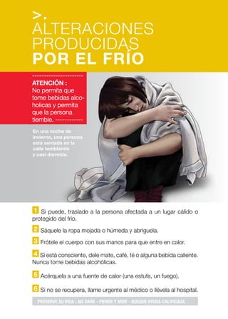1 Si puede, traslade a la persona afectada a un lugar cálido o
protegido del frío.
2 Sáquele la ropa mojada o húmeda y abríguela.
3 Frótele el cuerpo con sus manos para que entre en calor.
4 Si está consciente, dele mate, café, té o alguna bebida caliente.
Nunca tome bebidas alcohólicas.
5 Acérquela a una fuente de calor (una estufa, un fuego).
6 Si no se recupera, llame urgente al médico o llévela al hospital.
En una noche de
invierno, una persona
está sentada en la
calle temblando
y casi dormida.
>.
ALTERACIONES
PRODUCIDAS
POR EL FRÍO
----------------------
ATENCIÓN :
No permita que
tome bebidas alco-
holicas y permita
que la persona
tiemble. ------------
PRESERVE SU VIDA - NO DAÑE - PIENSE Y MIRE - BUSQUE AYUDA CALIFICADA
 