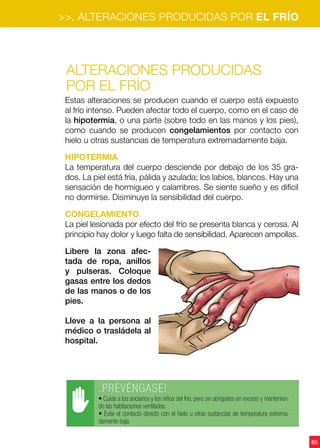 85
Alteraciones producidas
por el FRÍO
Estas alteraciones se producen cuando el cuerpo está expuesto
al frío intenso. Pueden afectar todo el cuerpo, como en el caso de
la hipotermia, o una parte (sobre todo en las manos y los pies),
como cuando se producen congelamientos por contacto con
hielo u otras sustancias de temperatura extremadamente baja.
Hipotermia
La temperatura del cuerpo desciende por debajo de los 35 gra-
dos. La piel está fría, pálida y azulada; los labios, blancos. Hay una
sensación de hormigueo y calambres. Se siente sueño y es difícil
no dormirse. Disminuye la sensibilidad del cuerpo.
CONGELAMIENTO
La piel lesionada por efecto del frío se presenta blanca y cerosa. Al
principio hay dolor y luego falta de sensibilidad. Aparecen ampollas.
Libere la zona afec-
tada de ropa, anillos
y pulseras. Coloque
gasas entre los dedos
de las manos o de los
pies.
Lleve a la persona al
médico o trasládela al
hospital.
.PREVÉNGASE!
• Cuide a los ancianos y los niños del frío, pero sin abrigarlos en exceso y mantenien-
do las habitaciones ventiladas.
• Evite el contacto directo con el hielo u otras sustancias de temperatura extrema-
damente baja.
>>. ALTERACIONES PRODUCIDAS POR EL FRÍO
 
