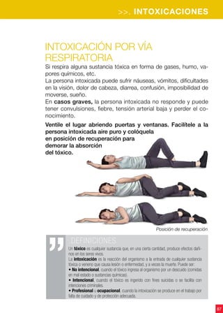 >>. INTOXICACIONES
87
Posición de recuperación
Intoxicación por vía
respiratoria
Si respira alguna sustancia tóxica en forma de gases, humo, va-
pores químicos, etc.
La persona intoxicada puede sufrir náuseas, vómitos, dificultades
en la visión, dolor de cabeza, diarrea, confusión, imposibilidad de
moverse, sueño.
En casos graves, la persona intoxicada no responde y puede
tener convulsiones, fiebre, tensión arterial baja y perder el co-
nocimiento.
Ventile el lugar abriendo puertas y ventanas. Facilítele a la
persona intoxicada aire puro y colóquela
en posición de recuperación para
demorar la absorción
del tóxico.
.DEFINICIONES
Un tóxico es cualquier sustancia que, en una cierta cantidad, produce efectos dañi-
nos en los seres vivos.
La intoxicación es la reacción del organismo a la entrada de cualquier sustancia
tóxica o veneno que causa lesión o enfermedad, y a veces la muerte. Puede ser:
• No intencional, cuando el tóxico ingresa al organismo por un descuido (comidas
en mal estado o sustancias químicas).
• Intencional, cuando el tóxico es ingerido con fines suicidas o se facilita con
intenciones criminales.
• Profesional u ocupacional, cuando la intoxicación se produce en el trabajo por
falta de cuidado y de protección adecuada.
 