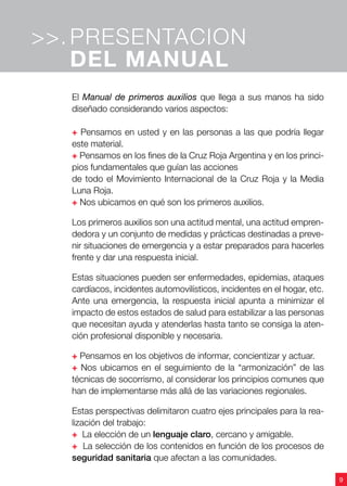 9
El Manual de primeros auxilios que llega a sus manos ha sido
diseñado considerando varios aspectos:
+ Pensamos en usted y en las personas a las que podría llegar
este material.
+ Pensamos en los fines de la Cruz Roja Argentina y en los princi-
pios fundamentales que guían las acciones
de todo el Movimiento Internacional de la Cruz Roja y la Media
Luna Roja.
+ Nos ubicamos en qué son los primeros auxilios.
Los primeros auxilios son una actitud mental, una actitud empren-
dedora y un conjunto de medidas y prácticas destinadas a preve-
nir situaciones de emergencia y a estar preparados para hacerles
frente y dar una respuesta inicial.
Estas situaciones pueden ser enfermedades, epidemias, ataques
cardíacos, incidentes automovilísticos, incidentes en el hogar, etc.
Ante una emergencia, la respuesta inicial apunta a minimizar el
impacto de estos estados de salud para estabilizar a las personas
que necesitan ayuda y atenderlas hasta tanto se consiga la aten-
ción profesional disponible y necesaria.
+ Pensamos en los objetivos de informar, concientizar y actuar.
+ Nos ubicamos en el seguimiento de la “armonización” de las
técnicas de socorrismo, al considerar los principios comunes que
han de implementarse más allá de las variaciones regionales.
Estas perspectivas delimitaron cuatro ejes principales para la rea-
lización del trabajo:
+ La elección de un lenguaje claro, cercano y amigable.
+ La selección de los contenidos en función de los procesos de
seguridad sanitaria que afectan a las comunidades.
PRESENTACION
DEL MANUAL
>>.
 