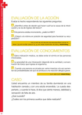 ManualdeprimerosauxiliosdelaCRUZROJAARGENTINA
90
Evaluación de la acción
Evalúe lo hecho respondiendo las siguientes preguntas:
A ¿Identificó antes de decidir qué hacer cuál fue la causa de la intoxi-
cación y la vía de ingreso del tóxico?
B Si la persona estaba inconsciente, ¿realizó el ABC?
C ¿Colocó a la víctima en posición de seguridad para favorecer su recu-
peración?
CASO
Usted encuentra un miembro de su familia durmiendo en una
habitación cerrada y con una estufa encendida. Le cuesta des-
pertarlo, y cuando lo hace, él dice que siente mareos, debilidad y
sensación de falta de aire.
¿Qué sucede?
¿Cuáles son los primeros auxilios que debe realizarle?
Evaluación de CONOCIMIENTOS
A Salvo indicación médica, se debe evitar el vómito en las personas
intoxicadas.
B La gravedad de una intoxicación depende de la cantidad y concen-
tración de tóxico que ingresa al organismo.
C Cuando una persona es picada por varios insectos a la vez aumen-
tan las probabilidades de que se produzca una reacción alérgica grave.
Respuestas:TodaslasrespuestasdebenserSÍ.SicontestóalgunaqueNO,revise
suacciónpreguntándoselasrazonesporlasquelohizo.
Respuestas:a)Sí;b)Sí;c)Sí.
 