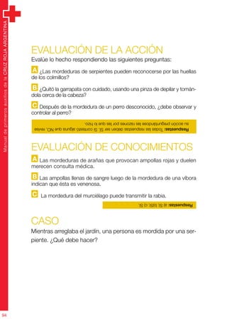 ManualdeprimerosauxiliosdelaCRUZROJAARGENTINA
94
Evaluación de la acción
Evalúe lo hecho respondiendo las siguientes preguntas:
A ¿Las mordeduras de serpientes pueden reconocerse por las huellas
de los colmillos?
B ¿Quitó la garrapata con cuidado, usando una pinza de depilar y tomán-
dola cerca de la cabeza?
C Después de la mordedura de un perro desconocido, ¿debe observar y
controlar al perro?
CASO
Mientras arreglaba el jardín, una persona es mordida por una ser-
piente. ¿Qué debe hacer?
Evaluación de CONOCIMIENTOS
A Las mordeduras de arañas que provocan ampollas rojas y duelen
merecen consulta médica.
B Las ampollas llenas de sangre luego de la mordedura de una víbora
indican que ésta es venenosa.
C La mordedura del murciélago puede transmitir la rabia.
Respuestas:TodaslasrespuestasdebenserSÍ.SicontestóalgunaqueNO,revise
suacciónpreguntándoselasrazonesporlasquelohizo.
Respuestas:a)Sí;b)Sí;c)Sí.
 