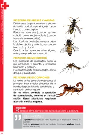 ManualdeprimerosauxiliosdelaCRUZROJAARGENTINA
96
Picadura de abejas y avispas
Definiciones La picadura es una peque-
ña herida producida por el aguijón de un
insecto o un escorpión.
Puede ser venenosa (cuando hay ino-
culación de veneno) o virulenta (cuando
transmite enfermedades).
Las picaduras de abejas y avispas dejan
la piel enrojecida y caliente, y producen
hinchazón y picazón.
Cuanto antes aparecen estos signos,
más grave puede ser la reacción.
Picadura de mosquitos
Las picaduras de mosquitos dejan la
piel enrojecida y caliente, y producen
hinchazón y picazón.
Pueden transmitir enfermedades, como
dengue y paludismo.
Picadura de escorpiones
La toxina de los escorpiones produce al
principio ardor y dolor alrededor de la
herida; después falta de sensibilidad y
sensación de hormigueo.
En los niños, controle la aparición
de somnolencia, vómitos y transpi-
ración. Estas picaduras requieren
atención médica urgente.
.DEFINICIONES
La picadura es una pequeña herida producida por el aguijón de un insecto o un
escorpión.
Puede ser venenosa (cuando hay inoculación de veneno) o virulenta (cuando
transmite enfermedades).
RECUERDE!
NO coloque barro, saliva u otras sustancias sobre la picadura.
RECUERDE!
NO coloque barro, saliva u otras sustancias sobre la picadura.
 