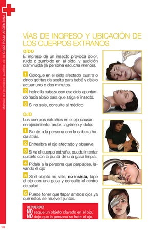 ManualdeprimerosauxiliosdelaCRUZROJAARGENTINA
98
Oído
El ingreso de un insecto provoca dolor,
ruido o zumbido en el oído, y audición
disminuida (la persona escucha menos).
1 Coloque en el oído afectado cuatro o
cinco gotitas de aceite para bebé y déjelo
actuar uno o dos minutos.
2 Incline la cabeza con ese oído apuntan-
do hacia abajo para que salga el insecto.
3 Si no sale, consulte al médico.
OJO
Los cuerpos extraños en el ojo causan
enrojecimiento, ardor, lagrimeo y dolor.
1 Siente a la persona con la cabeza ha-
cia atrás.
2 Entreabra el ojo afectado y observe.
3 Si ve el cuerpo extraño, puede intentar
quitarlo con la punta de una gasa limpia.
4 Pídale a la persona que parpadee, la-
vando el ojo
5 Si el objeto no sale, no insista, tape
el ojo con una gasa y consulte al centro
de salud.
6 Puede tener que tapar ambos ojos ya
que estos se mueven juntos.
Vías de ingreso y ubicación de
los cuerpos extraños
RECUERDE!
NO saque un objeto clavado en el ojo.
NO deje que la persona se frote el ojo.
 