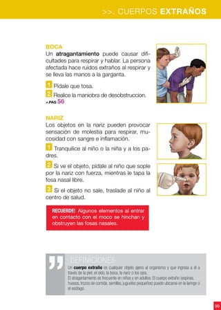99
BOCA
Un atragantamiento puede causar difi-
cultades para respirar y hablar. La persona
afectada hace ruidos extraños al respirar y
se lleva las manos a la garganta.
1 Pídale que tosa.
2 Realice la maniobra de desobstruccion.
>.PAG 56
NARIZ
Los objetos en la nariz pueden provocar
sensación de molestia para respirar, mu-
cosidad con sangre e inflamación.
1 Tranquilice al niño o la niña y a los pa-
dres.
2 Si ve el objeto, pídale al niño que sople
por la nariz con fuerza, mientras le tapa la
fosa nasal libre.
3 Si el objeto no sale, traslade al niño al
centro de salud.
RECUERDE! Algunos elementos al entrar
en contacto con el moco se hinchan y
obstruyen las fosas nasales.
>>. CUERPOS EXTRAÑOS
.DEFINICIONES
Un cuerpo extraño es cualquier objeto ajeno al organismo y que ingresa a él a
través de la piel, el oído, la boca, la nariz o los ojos.
El atragantamiento es frecuente en niños y en adultos. El cuerpo extraño (espinas,
huesos, trozos de comida, semillas, juguetes pequeños) puede ubicarse en la laringe o
el esófago.
 