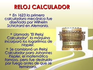 RELOJ CALCULADORRELOJ CALCULADOR
 En 1623 la primeraEn 1623 la primera
calculadora mecánica fuecalculadora mecánica fue
diseñada por Wilhelmdiseñada por Wilhelm
Schickard en Alemania.Schickard en Alemania.
 Llamado "El RelojLlamado "El Reloj
Calculador", la máquinaCalculador", la máquina
incorporó los logaritmos deincorporó los logaritmos de
Napier.Napier.
 Se comisionó un RelojSe comisionó un Reloj
Calculador para JohannesCalculador para Johannes
Kepler, el matemáticoKepler, el matemático
famoso, pero fue destruidofamoso, pero fue destruido
por fuego antes de que sepor fuego antes de que se
terminaraterminara..
 