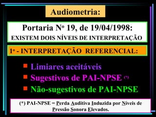 Audiometria:
   Portaria No 19, de 19/04/1998:
EXISTEM DOIS NÍVEIS DE INTERPRETAÇÃO

1o - INTERPRETAÇÃO REFERENCIAL:

    Limiares aceitáveis
    Sugestivos de PAI-NPSE                    (*)


    Não-sugestivos de PAI-NPSE
  (*) PAI-NPSE = Perda Auditiva Induzida por Níveis de
               Pressão Sonora Elevados.                100
 