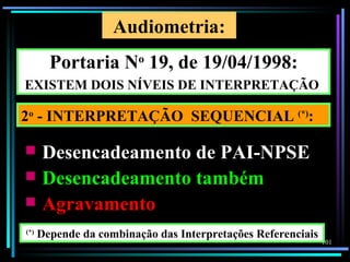 Audiometria:
        Portaria No 19, de 19/04/1998:
EXISTEM DOIS NÍVEIS DE INTERPRETAÇÃO

2o - INTERPRETAÇÃO SEQUENCIAL (*):

 Desencadeamento de PAI-NPSE
 Desencadeamento também
 Agravamento
(*)
      Depende da combinação das Interpretações Referenciais
                                                              101
 