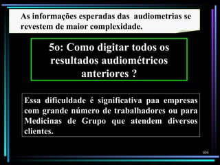 As informações esperadas das audiometrias se
revestem de maior complexidade.

       5o: Como digitar todos os
       resultados audiométricos
              anteriores ?

Essa dificuldade é significativa paa empresas
com grande número de trabalhadores ou para
Medicinas de Grupo que atendem diversos
clientes.

                                                104
 